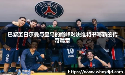 巴黎圣日尔曼与皇马的巅峰对决谁将书写新的传奇篇章