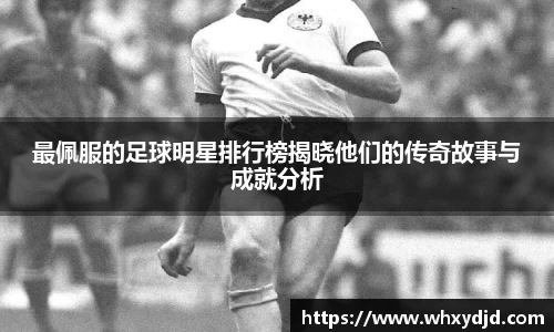 最佩服的足球明星排行榜揭晓他们的传奇故事与成就分析